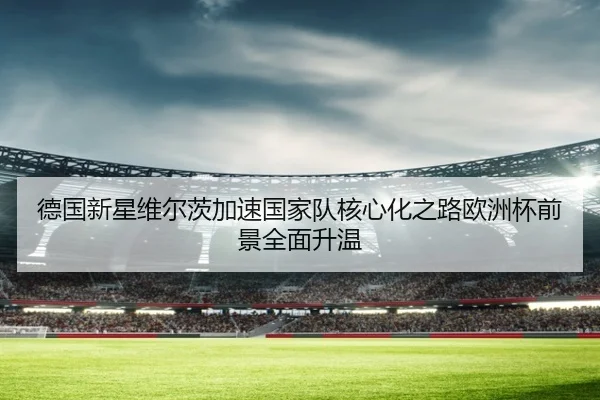 德国新星维尔茨加速国家队核心化之路欧洲杯前景全面升温