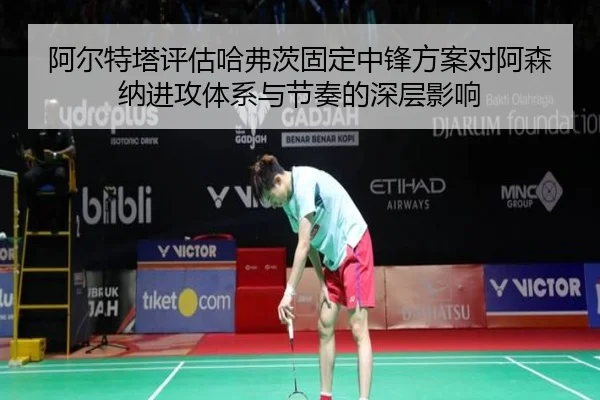 阿尔特塔评估哈弗茨固定中锋方案对阿森纳进攻体系与节奏的深层影响