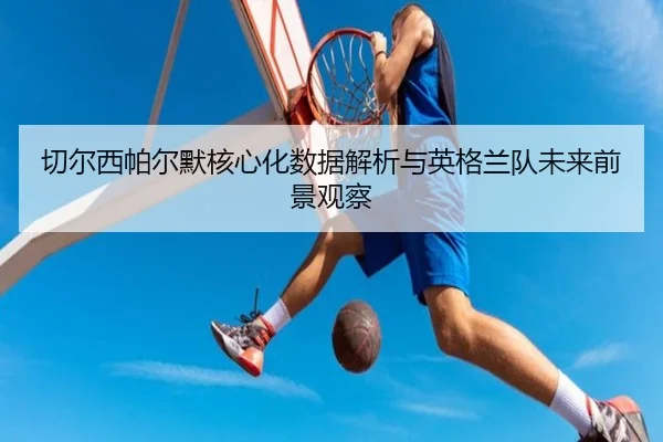 切尔西帕尔默核心化数据解析与英格兰队未来前景观察