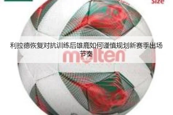 利拉德恢复对抗训练后雄鹿如何谨慎规划新赛季出场节奏