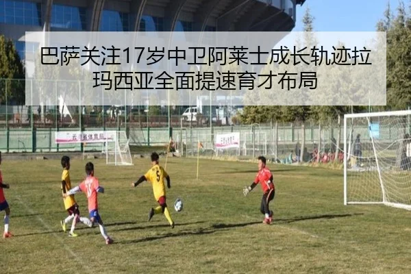 巴萨关注17岁中卫阿莱士成长轨迹拉玛西亚全面提速育才布局